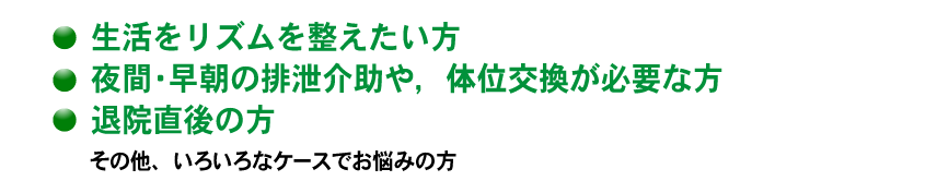 生活リズムを整えたい方　夜間・早朝・の排泄介助や、体位交歓が必要な方、退院直後の方　その他、いろいろなケースでお悩みの方