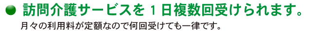 訪問介護サービスを1日複数回受けられます。月々の利用料が定額なので何回受けても一律です。