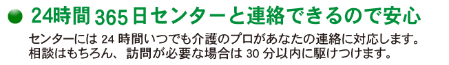 センターには24時間いつでも介護のプロがあなたの連絡に対応します。相談はもちろん、訪問が必要な場合は30分以内に駆けつけます。